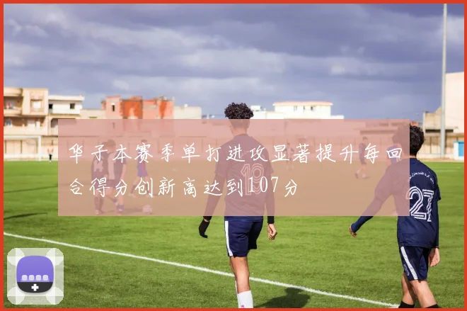 华子本赛季单打进攻显著提升每回合得分创新高达到107分