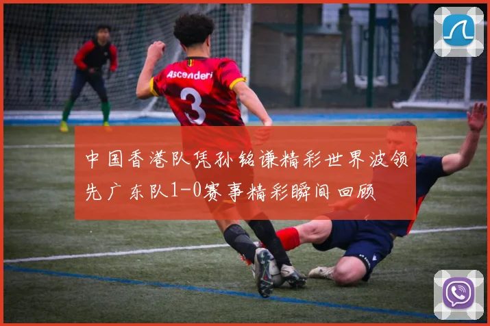 中国香港队凭孙铭谦精彩世界波领先广东队1-0赛事精彩瞬间回顾